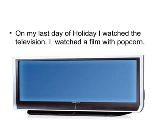 On my last day of Holiday I watched the television. I  watched a film with popcorn. 