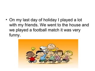 On my last day of holiday I played a lot with my friends. We went to the house and we played a football match it was very funny. 