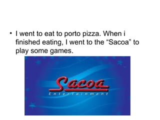 I went to eat to porto pizza. When i finished eating, I went to the “Sacoa” to play some games. 