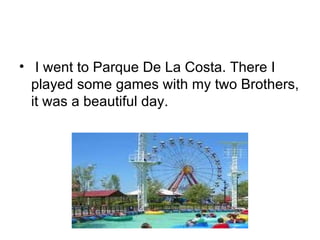 I went to Parque De La Costa. There I played some games with my two Brothers, it was a beautiful day. 