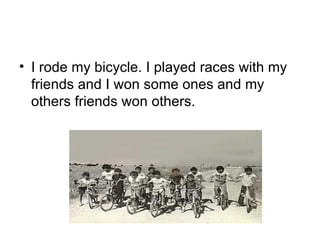 I rode my bicycle. I played races with my friends and I won some ones and my others friends won others. 