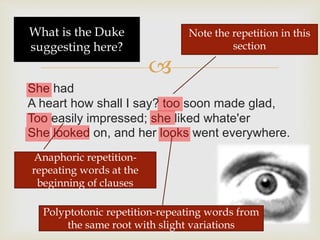 
She had
A heart how shall I say? too soon made glad,
Too easily impressed; she liked whate'er
She looked on, and her looks went everywhere.
Note the repetition in this
section
Anaphoric repetition-
repeating words at the
beginning of clauses
Polyptotonic repetition-repeating words from
the same root with slight variations
What is the Duke
suggesting here?
 