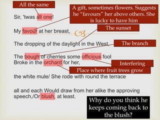 
Sir, 'twas all one!
My favour at her breast,
The dropping of the daylight in the West,
The bough of cherries some officious fool
Broke in the orchard for her,
the white mule/ She rode with round the terrace
all and each Would draw from her alike the approving
speech,/Or blush, at least.
A gift, sometimes flowers. Suggests
he “favours” her above others. She
is lucky to have him
The sunset
The branch
Interfering
Place where fruit trees grow
Why do you think he
keeps coming back to
the blush?
All the same
 