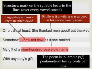 
x / x / x / x / x /
Or blush, at least. She thanked men good! but thanked
x / x / x / x / x /
Somehow I know not how as if she ranked
x / x / x / x / x /
My gift of a nine-hundred-years-old name
x / x / x /
With anybody's gift.
Structure: mark on the syllable beats in the
lines (over every vowel sound)
The poem is in iambic (x/)
pentameter-5 heavy beats per
line
Simile-as if anything was as good
as his ancient family name.
Suggests she thanks
them in other ways?
 