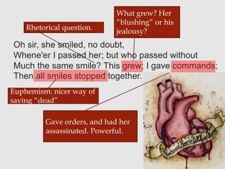 Oh sir, she smiled, no doubt,
Whene'er I passed her; but who passed without
Much the same smile? This grew; I gave commands;
Then all smiles stopped together.
Rhetorical question.
What grew? Her
“blushing” or his
jealousy?
Gave orders, and had her
assassinated. Powerful.
Euphemism: nicer way of
saying “dead”
 