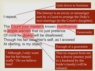 
I repeat,
The Count your master's known munificence
Is ample warrant that no just pretence
Of mine for dowry will be disallowed;
Though his fair daughter's self, as I avowed
At starting, is my object.
Gets down to business
The listener is an envoy or messenger
sent by a Count to arrange the Duke’s
next marriage (to the Count’s daughter).
Generosity
Enough of a guarantee
That no request from me
for a dowry (money paid
to a husband by the
bride’s family) will be
refused.
“Although, I only want
her for her beauty
really”-Do we believe
him?
 