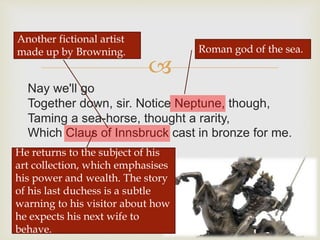 
Nay we'll go
Together down, sir. Notice Neptune, though,
Taming a sea-horse, thought a rarity,
Which Claus of Innsbruck cast in bronze for me.
Roman god of the sea.
Another fictional artist
made up by Browning.
He returns to the subject of his
art collection, which emphasises
his power and wealth. The story
of his last duchess is a subtle
warning to his visitor about how
he expects his next wife to
behave.
 