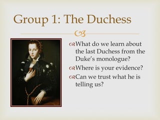 
What do we learn about
the last Duchess from the
Duke’s monologue?
Where is your evidence?
Can we trust what he is
telling us?
Group 1: The Duchess
 