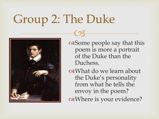 
Some people say that this
poem is more a portrait
of the Duke than the
Duchess.
What do we learn about
the Duke’s personality
from what he tells the
envoy in the poem?
Where is your evidence?
Group 2: The Duke
 