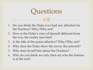
1. Do you think the Duke ever had any affection for
the Duchess? Why/Why not?
2. How is the Duke’s view of himself different from
the way the reader sees him?
3. Is the title of the poem effective? Why/Why not?
4. Why does the Duke show the envoy the artwork?
5. Why does he tell him about the Duchess?
6. Why do you think we only find out who the listener
is at the end?
Questions
 