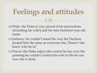 
 Pride: the Duke is very proud of his possessions
(including his wife!) and his nine hundred year old
name.
 Jealousy: he couldn’t stand the way the Duchess
treated him the same as everyone else. Doesn’t she
know who he is?
 Power: the Duke enjoys the control he has over the
painting-he couldn’t control his wife in life-he can
now she is dead.
Feelings and attitudes
 