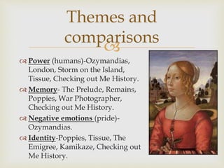 
 Power (humans)-Ozymandias,
London, Storm on the Island,
Tissue, Checking out Me History.
 Memory- The Prelude, Remains,
Poppies, War Photographer,
Checking out Me History.
 Negative emotions (pride)-
Ozymandias.
 Identity-Poppies, Tissue, The
Emigree, Kamikaze, Checking out
Me History.
Themes and
comparisons
 
