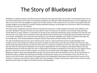 The Story of Bluebeard
Bluebeard is a wealthy aristocrat, feared and shunned because of his ugly, blue beard. He has been married several times, but no
one knows what became of his wives. He is therefore avoided by the local girls. When Bluebeard visits one of his neighbours and
asks to marry one of her two daughters, the girls are terrified, and each tries to pass him on to the other. Eventually he talks the
younger daughter into visiting him, and after hosting a wonderful banquet, he persuades her to marry him. After the ceremony,
she goes to live with him in his château.
Very shortly after, Bluebeard announces that he must leave the country for a while; he gives all the keys of the château to his
new wife, telling her they open the doors to rooms which contain his treasures. He tells her to use the keys freely and enjoy
herself whilst he is away. However, he also gives her the key to one small room beneath the castle, stressing to her that she must
not enter this room under any circumstances. She vows she will never enter the room. He then goes away and leaves the house
in her hands. Immediately, she is overcome with the desire to see what the forbidden room holds; and, despite warnings from
her visiting sister, Anne, the girl abandons her guests during a house party and takes the key to the room.
The wife immediately discovers the room's horrible secret: its floor is awash with blood and the murdered bodies of her
husband's former wives hang from hooks on the walls. Horrified, she drops the key into the pool of blood. She flees the room,
but the blood staining the key will not wash off. She reveals her murderous husband's secret to her sister Anne, and both plan to
flee the castle the next day; but, Bluebeard returns home unexpectedly the next morning and, noticing the blood on the key,
immediately knows his wife has broken her vow. In a blind rage, he threatens to behead her on the spot, but she implores him to
give her a quarter of an hour to say her prayers. He consents, so she locks herself in the highest tower with Anne. While
Bluebeard, sword in hand, tries to break down the door, the sisters wait for their two brothers to arrive. At the last moment, as
Bluebeard is about to deliver the fatal blow, the brothers break into the castle; and, as he attempts to flee, they kill him. He
leaves no heirs but his wife, who inherits all his great fortune. All of Bluebeard's dead wives are buried and she uses part of his
fortune for a dowry to marry off her sister, another part for her brothers' captains' commissions, and the rest to marry a worthy
gentleman who makes her forget her horrible encounter with Bluebeard.
 