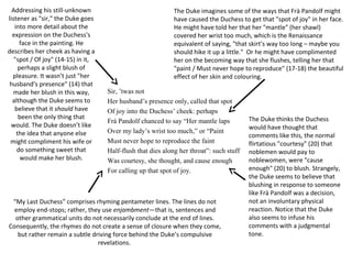 Sir, ’twas not
Her husband’s presence only, called that spot
Of joy into the Duchess’ cheek: perhaps
Frà Pandolf chanced to say “Her mantle laps
Over my lady’s wrist too much,” or “Paint
Must never hope to reproduce the faint
Half-flush that dies along her throat”: such stuff
Was courtesy, she thought, and cause enough
For calling up that spot of joy.
Addressing his still-unknown
listener as "sir," the Duke goes
into more detail about the
expression on the Duchess's
face in the painting. He
describes her cheek as having a
"spot / Of joy" (14-15) in it,
perhaps a slight blush of
pleasure. It wasn’t just "her
husband’s presence" (14) that
made her blush in this way,
although the Duke seems to
believe that it should have
been the only thing that
would. The Duke doesn’t like
the idea that anyone else
might compliment his wife or
do something sweet that
would make her blush.
The Duke imagines some of the ways that Frà Pandolf might
have caused the Duchess to get that "spot of joy" in her face.
He might have told her that her "mantle" (her shawl)
covered her wrist too much, which is the Renaissance
equivalent of saying, "that skirt’s way too long – maybe you
should hike it up a little." Or he might have complimented
her on the becoming way that she flushes, telling her that
"paint / Must never hope to reproduce" (17-18) the beautiful
effect of her skin and colouring.
The Duke thinks the Duchess
would have thought that
comments like this, the normal
flirtatious "courtesy" (20) that
noblemen would pay to
noblewomen, were "cause
enough" (20) to blush. Strangely,
the Duke seems to believe that
blushing in response to someone
like Frà Pandolf was a decision,
not an involuntary physical
reaction. Notice that the Duke
also seems to infuse his
comments with a judgmental
tone.
“My Last Duchess” comprises rhyming pentameter lines. The lines do not
employ end-stops; rather, they use enjambment—that is, sentences and
other grammatical units do not necessarily conclude at the end of lines.
Consequently, the rhymes do not create a sense of closure when they come,
but rather remain a subtle driving force behind the Duke’s compulsive
revelations.
 