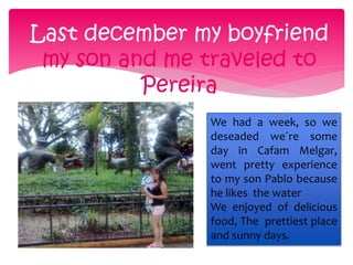 Last december my boyfriend 
my son and me traveled to 
Pereira 
We had a week, so we 
deseaded we´re some 
day in Cafam Melgar, 
went pretty experience 
to my son Pablo because 
he likes the water 
We enjoyed of delicious 
food, The prettiest place 
and sunny days. 
 