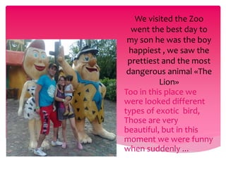 We visited the Zoo 
went the best day to 
my son he was the boy 
happiest , we saw the 
prettiest and the most 
dangerous animal «The 
Lion» 
Too in this place we 
were looked different 
types of exotic bird, 
Those are very 
beautiful, but in this 
moment we were funny 
when suddenly ... 
 