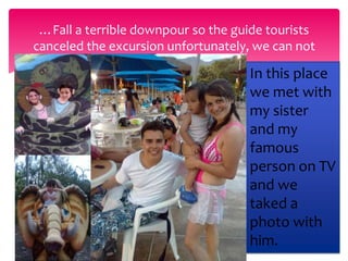 …Fall a terrible downpour so the guide tourists 
canceled the excursion unfortunately, we can not 
some animals. 
In this place 
we met with 
my sister 
and my 
famous 
person on TV 
and we 
taked a 
photo with 
him. 
 