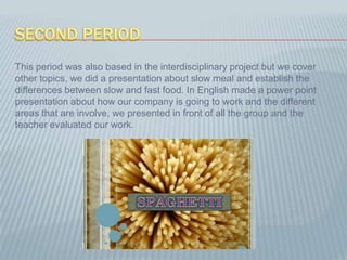 SecondperiodThis period was also based in the interdisciplinary project but we cover other topics, we did a presentation about slow meal and establish the differences between slow and fast food. In English made a power point presentation about how our company is going to work and the different areas that are involve, we presented in front of all the group and the teacher evaluated our work.