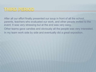 ThirdPeriodAfter all our effort finally presented our soup in front of all the school, parents, teachers who evaluated our work, and other people invited to the event. It was very stressing but at the end was very easy.Other teams gave candies and obviously all the people was very interested.In my team work side by side and eventually did a great exposition.