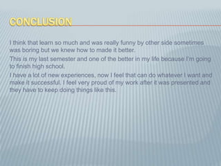 ConclusionI think that learn so much and was really funny by other side sometimes was boring but we knew how to made it better.This is my last semester and one of the better in my life because I’m going to finish high school.I have a lot of new experiences, now I feel that can do whatever I want and make it successful. I feel very proud of my work after it was presented and they have to keep doing things like this.
