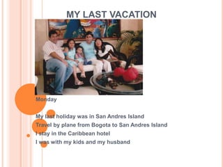 MY LAST VACATION 
Monday 
My last holiday was in San Andres Island 
Travel by plane from Bogota to San Andres Island 
I stay in the Caribbean hotel 
I was with my kids and my husband 
 