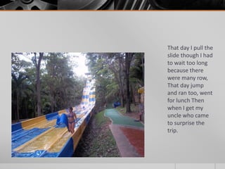 That day I pull the 
slide though I had 
to wait too long 
because there 
were many row, 
That day jump 
and ran too, went 
for lunch Then 
when I get my 
uncle who came 
to surprise the 
trip. 
 