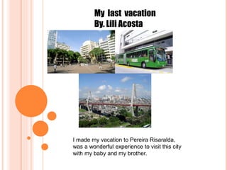 My last vacation
By. Lili Acosta
I made my vacation to Pereira Risaralda,
was a wonderful experience to visit this city
with my baby and my brother.
 