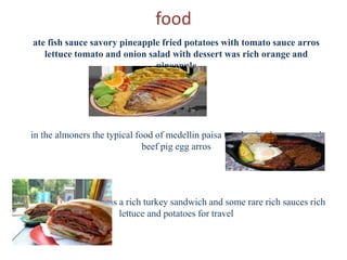 food
ate fish sauce savory pineapple fried potatoes with tomato sauce arros
lettuce tomato and onion salad with dessert was rich orange and
pineapple
in the almoners the typical food of medellin paisa tray having beans ground
beef pig egg arros
break a long journey as a rich turkey sandwich and some rare rich sauces rich
lettuce and potatoes for travel
 