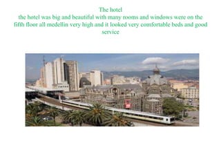 The hotel
the hotel was big and beautiful with many rooms and windows were on the
fifth floor all medellin very high and it looked very comfortable beds and good
service
 