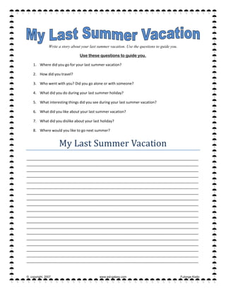 Write a story about your last summer vacation. Use the questions to guide you.
Use these questions to guide you.
1. Where did you go for your last summer vacation? 
2. How did you travel? 
3. Who went with you? Did you go alone or with someone? 
4. What did you do during your last summer holiday? 
5. What interesting things did you see during your last summer vacation? 
6. What did you like about your last summer vacation? 
7. What did you dislike about your last holiday? 
8. Where would you like to go next summer? 
My Last Summer Vacation 
_____________________________________________________________________________________
_____________________________________________________________________________________
_____________________________________________________________________________________
_____________________________________________________________________________________
_____________________________________________________________________________________
_____________________________________________________________________________________
_____________________________________________________________________________________
_____________________________________________________________________________________
_____________________________________________________________________________________
_____________________________________________________________________________________
_____________________________________________________________________________________
_____________________________________________________________________________________
_____________________________________________________________________________________
_____________________________________________________________________________________
_____________________________________________________________________________________
_____________________________________________________________________________________
_____________________________________________________________________________________
_____________________________________________________________________________________
_____________________________________________________________________________________ 
© copyright, 2007 www.esl-galaxy.com Futonge Kisito
 
