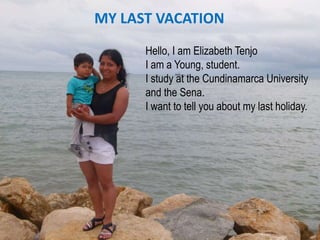 MY LAST VACATION
Hello, I am Elizabeth Tenjo
I am a Young, student.
I study at the Cundinamarca University
and the Sena.
I want to tell you about my last holiday.
 