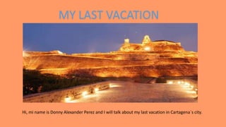 MY LAST VACATION
Hi, mi name is Donny Alexander Perez and I will talk about my last vacation in Cartagena´s city.
 