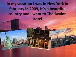 In my vacation I was in New York in
february in 2009, It´s a beautiful
country and I went to The Avalon
Hotel
 