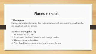 * Cartagena:
Cartagena weather is warm, this vieje fuimmos with my aunt my grandm other
my daughter and my cousin
activities during this trip
1. we arrived at 7:00 am
2. We went to the hotel to settle and change clothes
3. Then we went to breakfast
4. After breakfast we went to the beach to see the sea
Places to visit
 