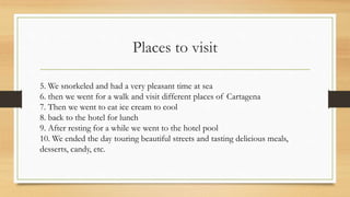 Places to visit
5. We snorkeled and had a very pleasant time at sea
6. then we went for a walk and visit different places of Cartagena
7. Then we went to eat ice cream to cool
8. back to the hotel for lunch
9. After resting for a while we went to the hotel pool
10. We ended the day touring beautiful streets and tasting delicious meals,
desserts, candy, etc.
 