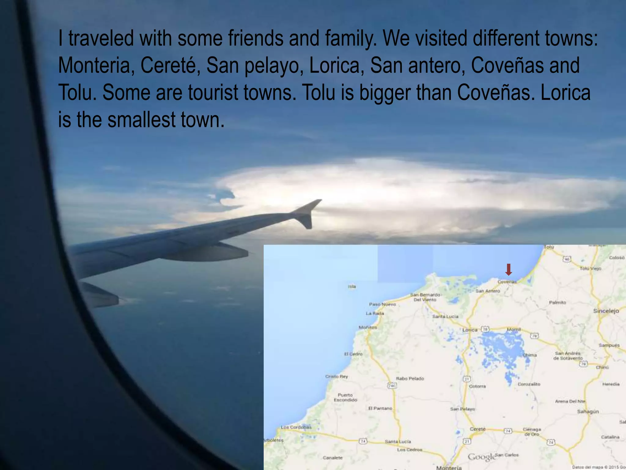 I traveled with some friends and family. We visited different towns:
Monteria, Cereté, San pelayo, Lorica, San antero, Coveñas and
Tolu. Some are tourist towns. Tolu is bigger than Coveñas. Lorica
is the smallest town.