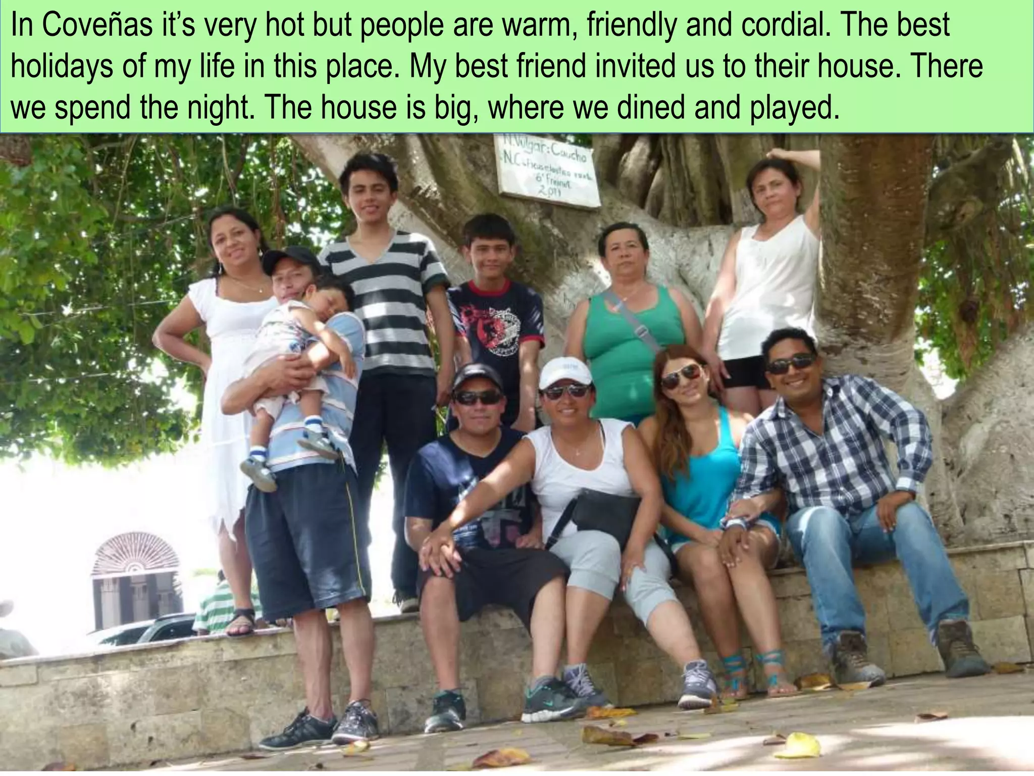 In Coveñas it’s very hot but people are warm, friendly and cordial. The best
holidays of my life in this place. My best friend invited us to their house. There
we spend the night. The house is big, where we dined and played.