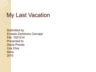 My Last Vacation
Submitted by
Ernesto Zambrano Carvajal
File: 1021214
Presented to
Diana Pineda
Cda Chia
Sena
2015
 