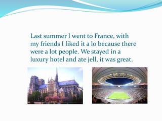 Last summer I went to France, with
my friends I liked it a lo because there
were a lot people. We stayed in a
luxury hotel and ate jell, it was great.
 