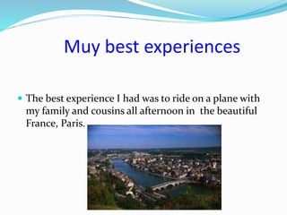 Muy best experiences
 The best experience I had was to ride on a plane with
my family and cousins all afternoon in the beautiful
France, Paris.
 