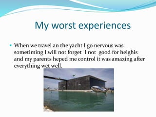 My worst experiences
 When we travel an the yacht I go nervous was
sometiming I will not forget I not good for heighis
and my parents heped me control it was amazing after
everything wet well.
 