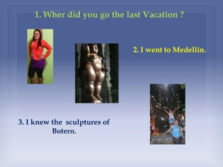 1. Wher did you go the last Vacation ?
3. I knew the sculptures of
Botero.
2. I went to Medellín.
 