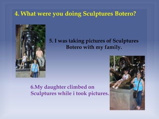 4. What were you doing Sculptures Botero?
5. I was taking pictures of Sculptures
Botero with my family.
6.My daughter climbed on
Sculptures while i took pictures.
 