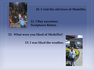 10. I visit the old town of Medellin.
11. I Buy suveniors
Sculptures Botero .
12. What were you liked of Medellin?
13. I was liked the weather.
 