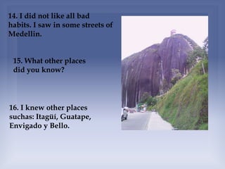 14. I did not like all bad
habits. I saw in some streets of
Medellin.
15. What other places
did you know?
16. I knew other places
suchas: Itagüí, Guatape,
Envigado y Bello.
 
