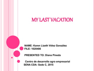 MY LAST VACATION
NAME: Karen Lizeth Vélez González
FILE: 1020486
PRESENTED TO: Diana Pineda
Centro de desarrollo agro empresarial
SENA CDA- Sede C, 2015
 