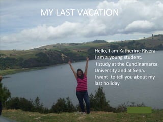 MY LAST VACATION 
Hello, I am Katherine Rivera 
I am a young student. 
I study at the Cundinamarca 
University and at Sena. 
I want to tell you about my 
last holiday 
 