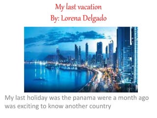 My last vacation
By: Lorena Delgado
My last holiday was the panama were a month ago
was exciting to know another country
 