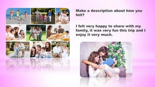 Make a description about how you
felt?
I felt very happy to share with my
family, it was very fun this trip and I
enjoy it very much.
 
