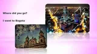 Where did you go?
I went to Bogota
 